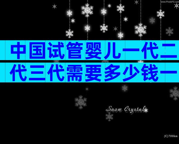 中国试管婴儿一代二代三代需要多少钱一次？