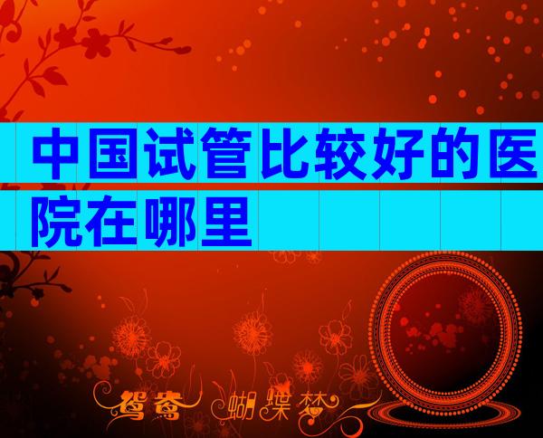 中国试管比较好的医院在哪里