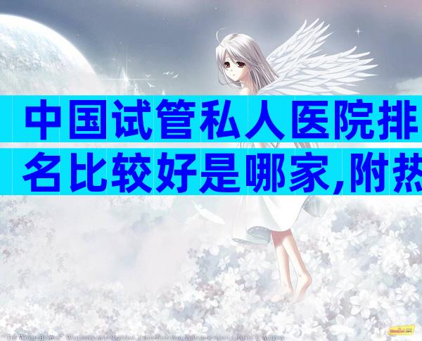 中国试管私人医院排名比较好是哪家,附热门医院导航