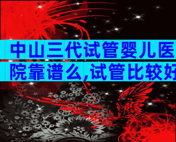 中山三代试管婴儿医院靠谱么,试管比较好医院推荐