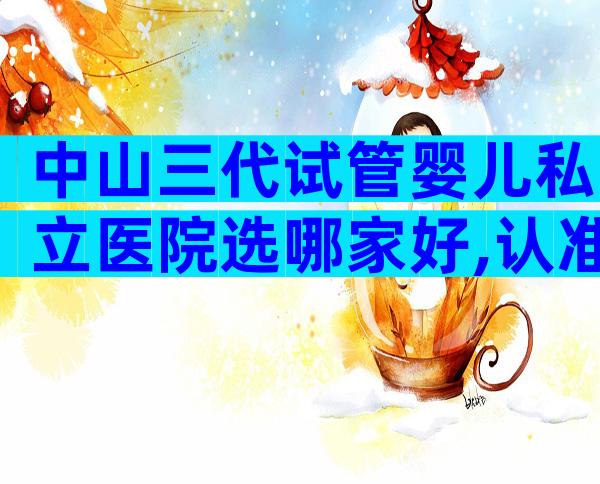 中山三代试管婴儿私立医院选哪家好,认准这三家医院不会出错