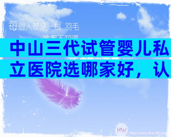 中山三代试管婴儿私立医院选哪家好，认准这三家医院不会出错