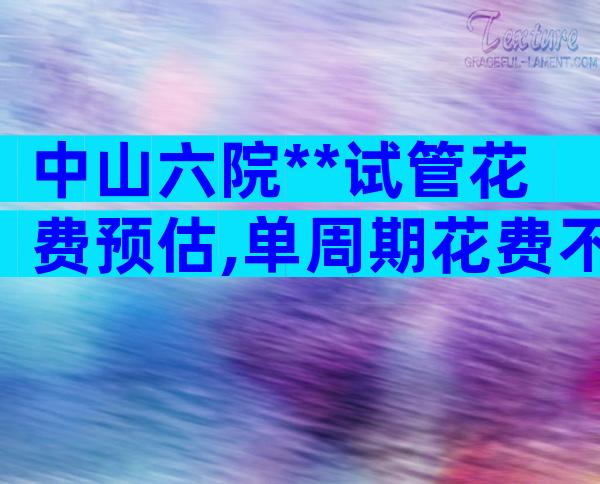 中山六院**试管花费预估,单周期花费不超过6万