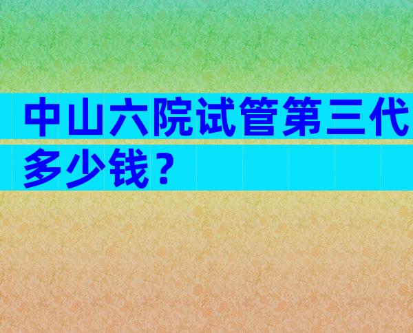 中山六院试管第三代多少钱？