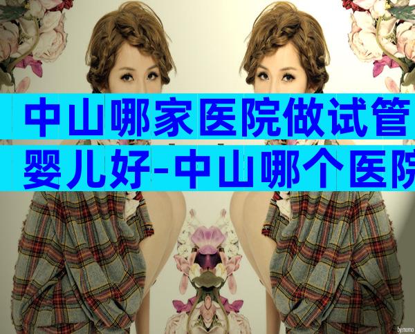 中山哪家医院做试管婴儿好-中山哪个医院做试管好
