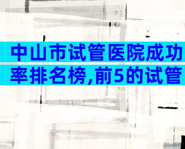 中山市试管医院成功率排名榜,前5的试管医院名单公布!