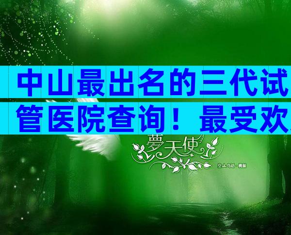 中山最出名的三代试管医院查询！最受欢迎的是哪家