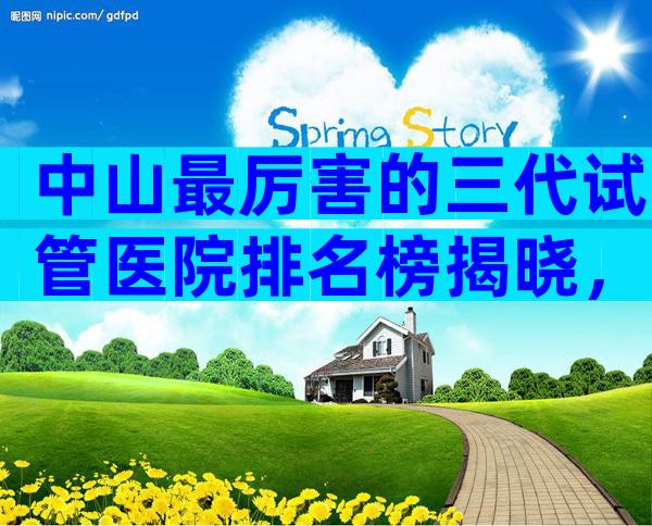 中山最厉害的三代试管医院排名榜揭晓，附各机构试管成功率一览