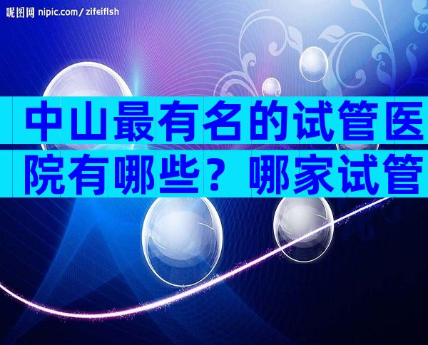 中山最有名的试管医院有哪些？哪家试管医院成功率高？