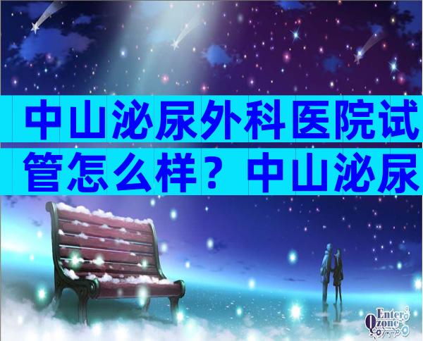 中山泌尿外科医院试管怎么样？中山泌尿医院试管成功率