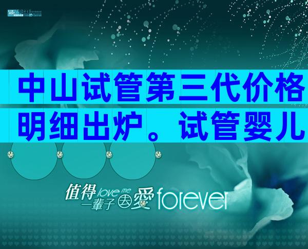 中山试管第三代价格明细出炉。试管婴儿贵吗？