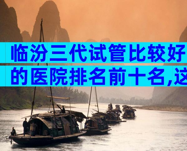 临汾三代试管比较好的医院排名前十名,这几家深受不孕患者欢迎