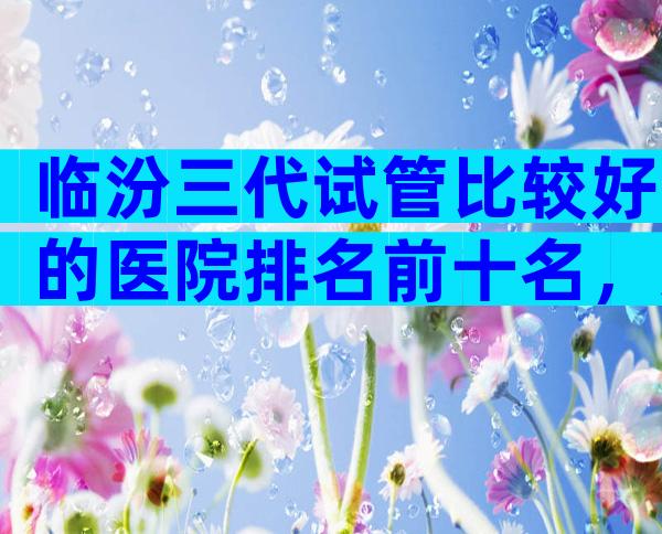 临汾三代试管比较好的医院排名前十名，这几家深受不孕患者欢迎