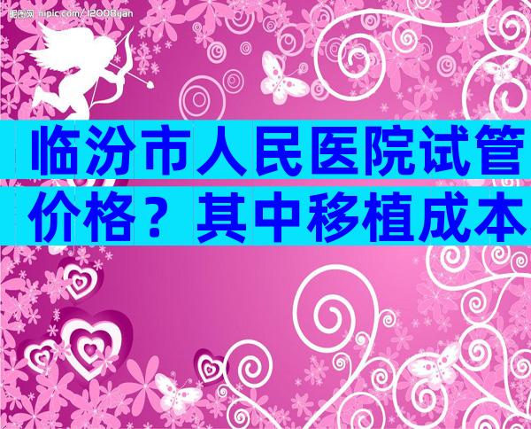 临汾市人民医院试管价格？其中移植成本较高