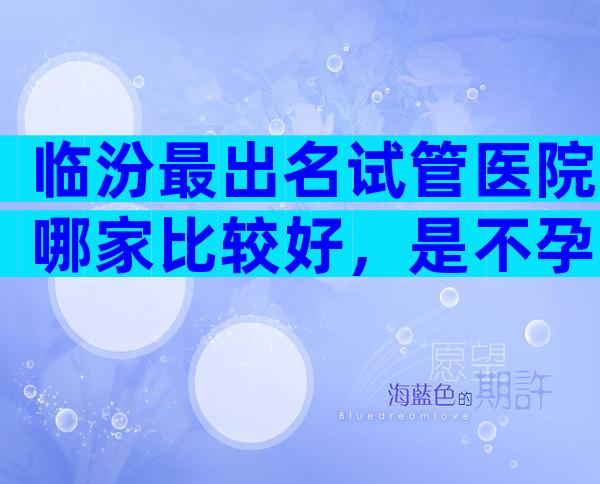 临汾最出名试管医院哪家比较好，是不孕的最优选吗？