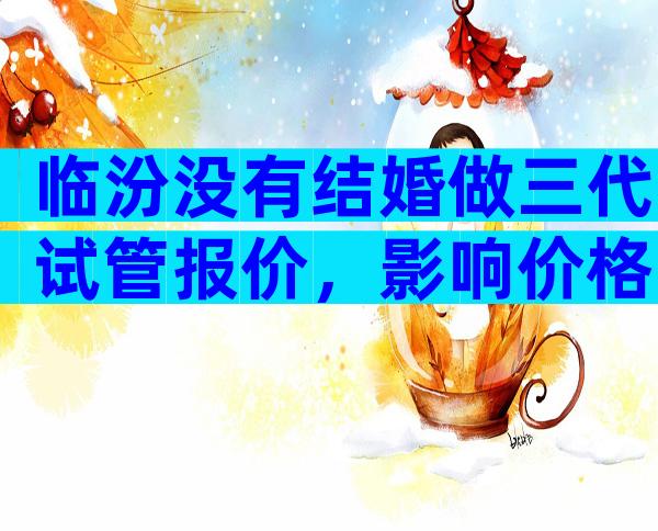 临汾没有结婚做三代试管报价，影响价格的因素有哪些？