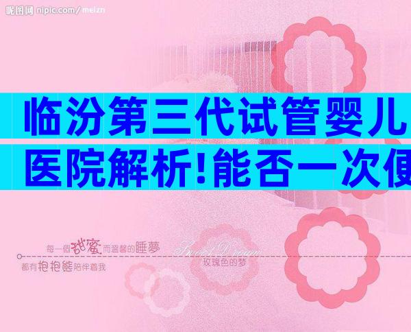 临汾第三代试管婴儿医院解析!能否一次便能成功