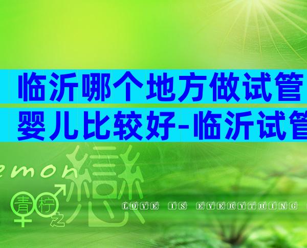 临沂哪个地方做试管婴儿比较好-临沂试管婴儿多少钱