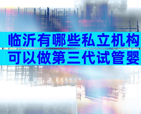 临沂有哪些私立机构可以做第三代试管婴儿？费用贵吗？