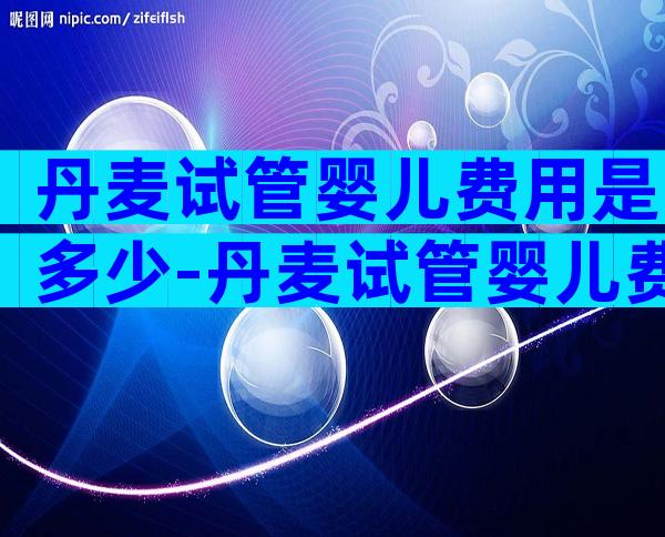 丹麦试管婴儿费用是多少-丹麦试管婴儿费用是多少钱