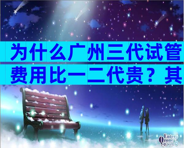 为什么广州三代试管费用比一二代贵？其中缘由是什么？