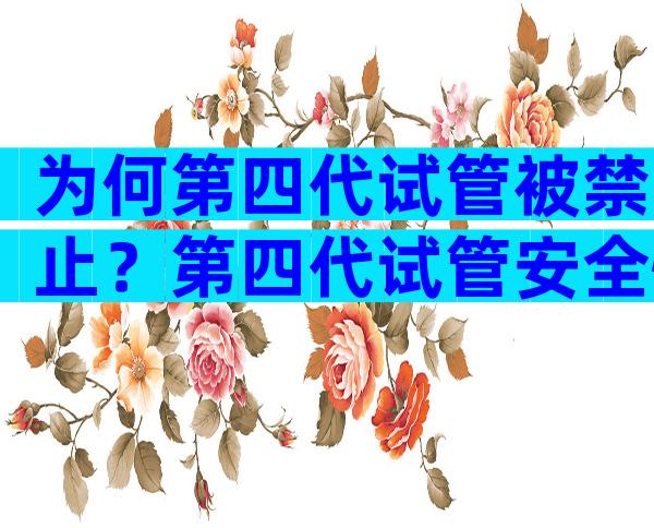 为何第四代试管被禁止？第四代试管安全性怎么样？