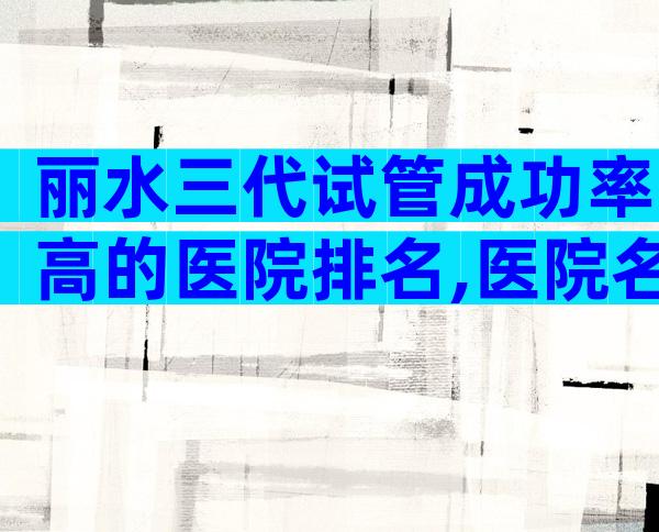 丽水三代试管成功率高的医院排名,医院名单在列