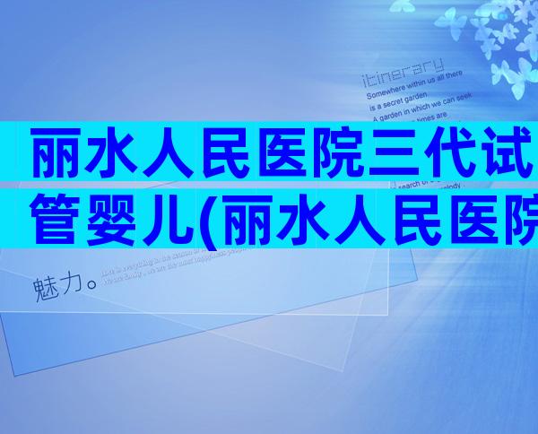 丽水人民医院三代试管婴儿(丽水人民医院三代试管婴儿)