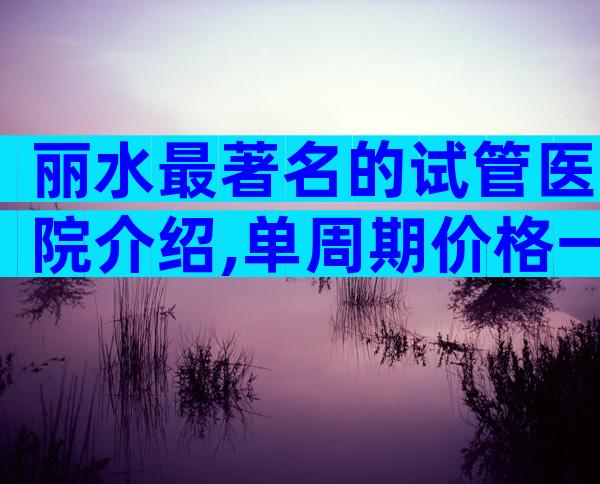 丽水最著名的试管医院介绍,单周期价格一目了然。