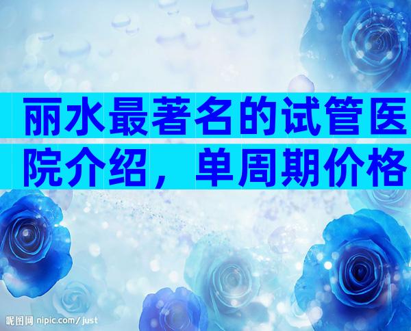 丽水最著名的试管医院介绍，单周期价格一目了然。