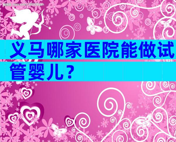 义马哪家医院能做试管婴儿？