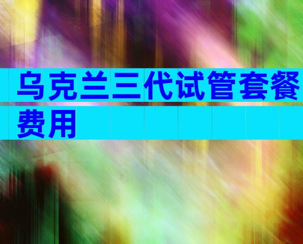 乌克兰三代试管套餐费用