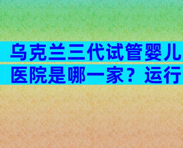 乌克兰三代试管婴儿医院是哪一家？运行了哪些技术