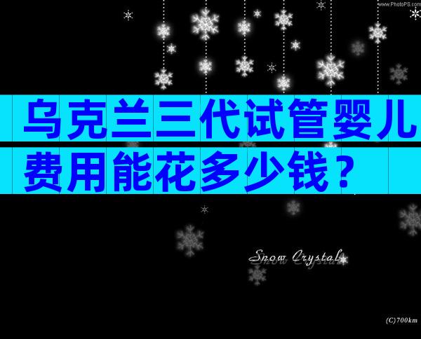 乌克兰三代试管婴儿费用能花多少钱？