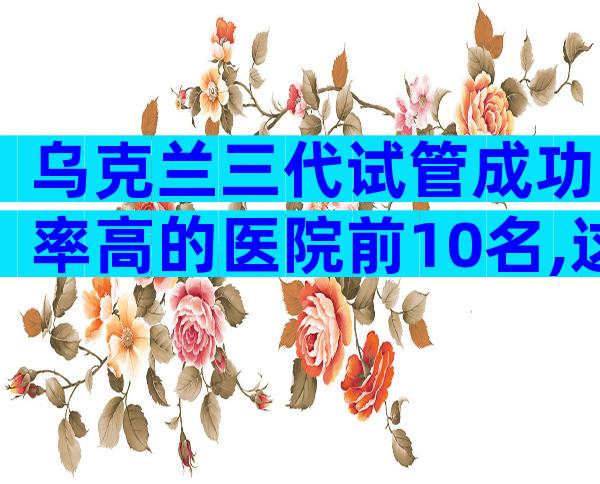 乌克兰三代试管成功率高的医院前10名,这些医院供你参考