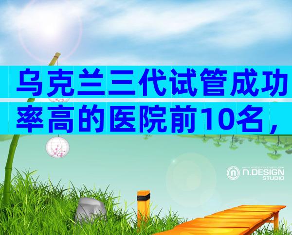 乌克兰三代试管成功率高的医院前10名，这些医院供你参考
