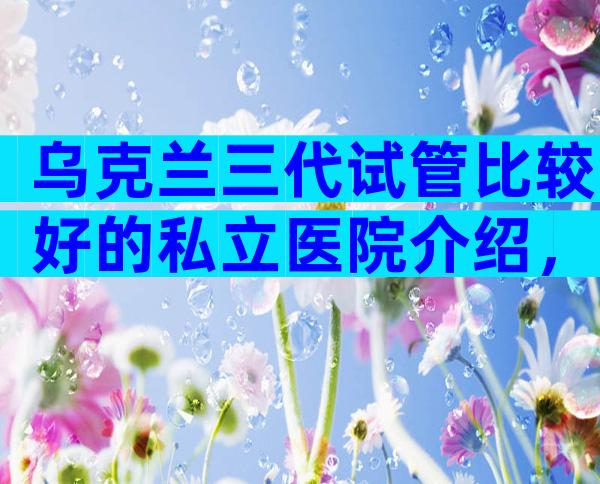 乌克兰三代试管比较好的私立医院介绍，告诉你很多真相
