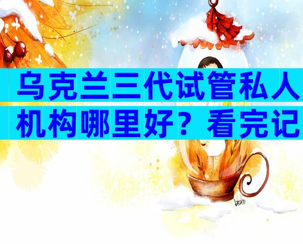 乌克兰三代试管私人机构哪里好？看完记得收藏