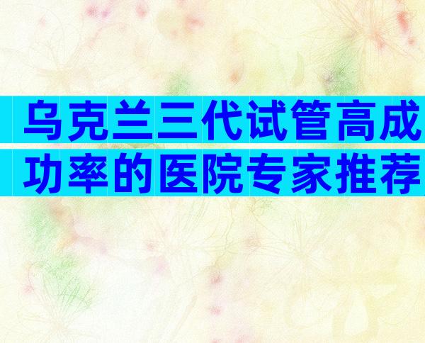 乌克兰三代试管高成功率的医院专家推荐,进来看看吧