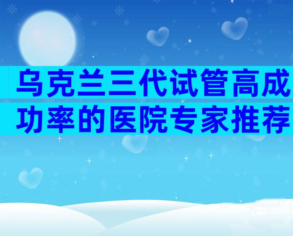 乌克兰三代试管高成功率的医院专家推荐，进来看看吧