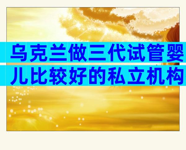 乌克兰做三代试管婴儿比较好的私立机构有哪家？成功率哪家比较高