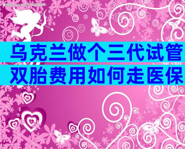 乌克兰做个三代试管双胎费用如何走医保？