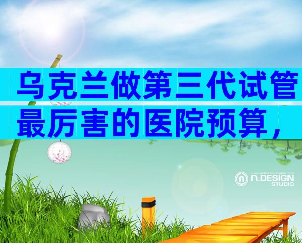 乌克兰做第三代试管最厉害的医院预算，2024年成功率比较高的是它