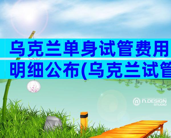 乌克兰单身试管费用明细公布(乌克兰试管婴儿真实经历)