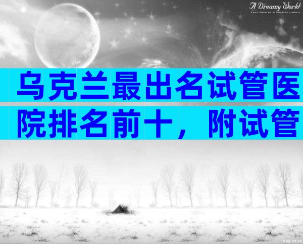 乌克兰最出名试管医院排名前十，附试管医院选择方法