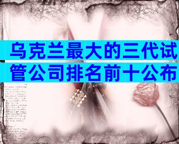 乌克兰最大的三代试管公司排名前十公布,附医院选择指南
