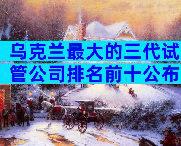 乌克兰最大的三代试管公司排名前十公布，附医院选择指南