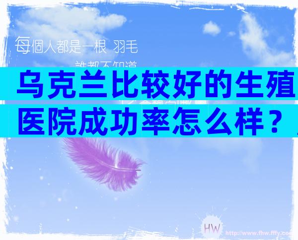 乌克兰比较好的生殖医院成功率怎么样？赶紧看有改变