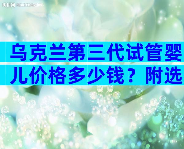 乌克兰第三代试管婴儿价格多少钱？附选择医院方法