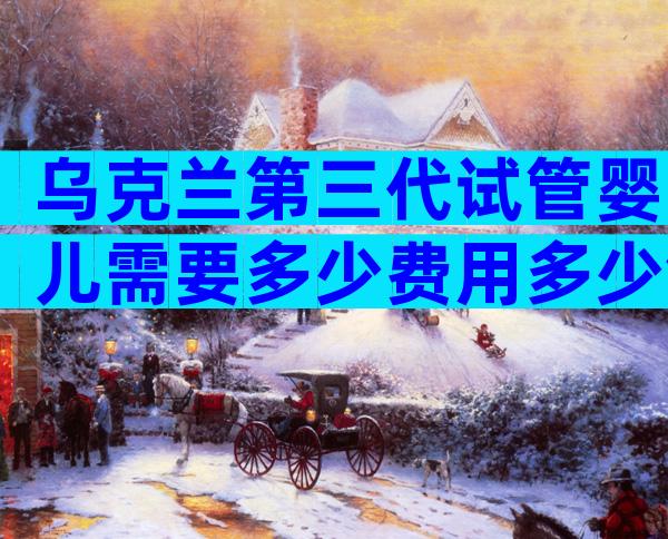 乌克兰第三代试管婴儿需要多少费用多少钱？试管费用一览！